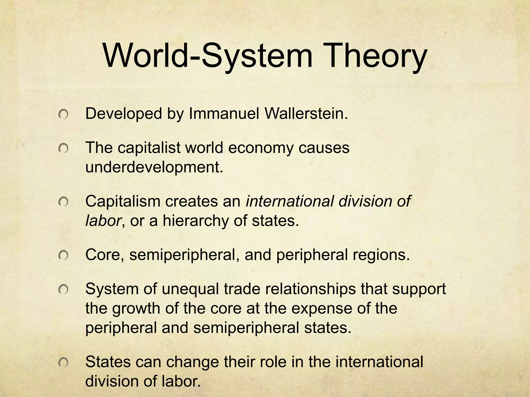 World-System Theory
Developed by Immanuel Wallerstein.

The capitalist world economy causes
underdevelopment.

Capitalism creates an international division of
labor, or a hierarchy of states.

Core, semiperipheral, and peripheral regions.

System of unequal trade relationships that support
the growth of the core at the expense of the
peripheral and semiperipheral states.

States can change their role in the international
division of labor.
 