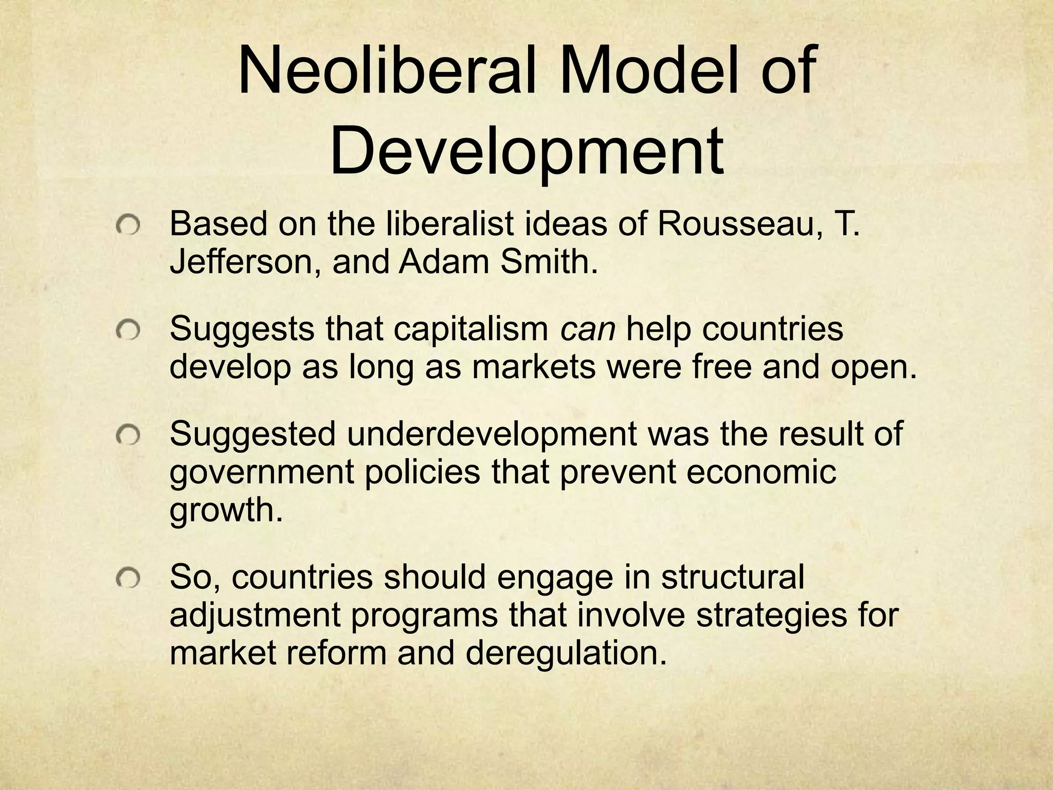 Neoliberal Model of
      Development
Based on the liberalist ideas of Rousseau, T.
Jefferson, and Adam Smith.
Suggests that capitalism can help countries
develop as long as markets were free and open.
Suggested underdevelopment was the result of
government policies that prevent economic
growth.
So, countries should engage in structural
adjustment programs that involve strategies for
market reform and deregulation.
 