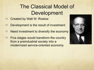 The Classical Model of
          Development
Created by Walt W. Rostow

Development is the result of investment

Need investment to diversify the economy

Five stages would transform the country
from a preindustrial society into a
modernized service-oriented economy
 