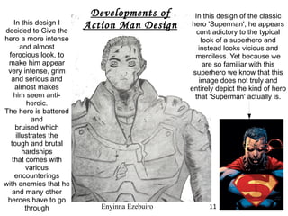 In this design of the classic hero 'Superman', he appears contradictory to the typical look of a superhero and instead looks vicious and merciless. Yet because we are so familiar with this superhero we know that this image does not truly and entirely depict the kind of hero that 'Superman' actually is. Developments of Action Man Design In this design I decided to Give the hero a more intense and almost ferocious look, to make him appear very intense, grim  and serious and almost makes him seem anti-heroic. The hero is battered and bruised which illustrates the tough and brutal hardships that comes with various encounterings with enemies that he and many other heroes have to go through Enyinna Ezebuiro 