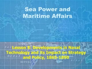 Sea Power and
Maritime Affairs
Lesson 8: Developments in Naval
Technology and its Impact on Strategy
and Policy, 1865-1890
 
