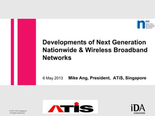 © 2013 IDA Singapore.
All Rights Reserved.
Developments of Next Generation
Nationwide & Wireless Broadband
Networks
6 May 2013 Mike Ang, President, ATiS, Singapore
 