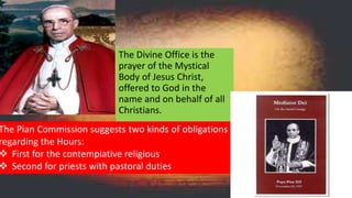 The Divine Office is the
prayer of the Mystical
Body of Jesus Christ,
offered to God in the
name and on behalf of all
Christians.
The Pian Commission suggests two kinds of obligations
regarding the Hours:
 First for the contemplative religious
 Second for priests with pastoral duties
 