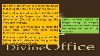 One aim of the revision is to return the Hours
to their rightful place as a public celebration.
Pastors of souls must see to it that the chief
hours, especially Vespers are celebrated in
common on (Church) on Sundays and the
more solemn feasts.
The laity too are encouraged to recite the
divine office, either with priest among
themselves or even individually.
Whenever possible, other groups of the
faithful should celebrate the liturgy of the
hours communally in Church.
Cardinal Giacomo Lercaro of
Bologna during the liturgical
conference in Assisi said that Lauds
and Vespers are part of Lay
spirituality.
 