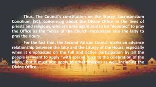 Thus, The Council’s constitution on the liturgy, Sacrosanctum
Concilium (SC), concerning about the Divine Office in the lives of
priests and religious, who are once again said to be “deputed” to pray
the Office as the “voice of the Church encourages also the laity to
pray the Hours.
For the fact that, the Second Vatican Council marks an advance
relationship between the laity and the Liturgy of the Hours, especially
when it emphasizes on the full and active participation by all the
people is meant to apply “with special force to the celebration of the
Mass,” but it must also apply to other liturgies as well, including the
Divine Office.
 