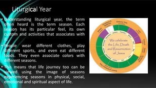 Liturgical Year
• Understanding liturgical year, the term
often heard is the term season. Each
season has its particular feel, its own
custom and activities that associates with
it.
• People wear different clothes, play
different sports, and even eat different
foods. They even associate colors with
different seasons.
• This means that life journey too can be
viewed using the image of seasons
experiencing seasons in physical, social,
emotional and spiritual aspect of life.
 
