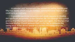A calendar year incorporates the seasons in twelve months and
fifty-two weeks which include holidays, commemorative days that we
could term as ordinary.
It provides particular occasions and whole seasons to ritualize
the significant movements in our Christian life. It is through this cyclical
process that the Church renews itself again and again. For the fact that
the Holy Mother Church believes that it is for her to celebrate the
saving work of her divine spouse in a sacred commemoration on
certain days throughout the course of the years.
 
