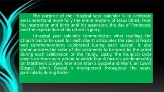 The purpose of the liturgical year calendar is to celebrate
and understand more fully the entire mystery of Jesus Christ, from
his incarnation and birth until his ascension, the day of Pentecost,
and the expectation of his return in glory.
Liturgical year calendar communicates what readings the
Church has to be used for each day. It articulates the special feasts
and commemorations celebrated during each season. It also
communicates the color of the vestments to be worn by the priest
during each celebration or the liturgy. Lastly, the liturgical cycle
covers on three year period in which Year A focuses predominantly
on Matthew’s Gospel, Year B on Mark’s Gospel and Year C on Luke’s
Gospel. John’s Gospel is interspersed throughout the years,
particularly during Easter
 