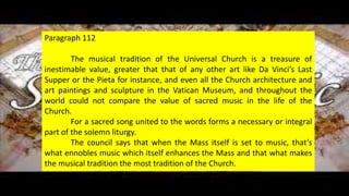 Sacred Music
• GFHG,
Paragraph 112
The musical tradition of the Universal Church is a treasure of
inestimable value, greater that that of any other art like Da Vinci’s Last
Supper or the Pieta for instance, and even all the Church architecture and
art paintings and sculpture in the Vatican Museum, and throughout the
world could not compare the value of sacred music in the life of the
Church.
For a sacred song united to the words forms a necessary or integral
part of the solemn liturgy.
The council says that when the Mass itself is set to music, that’s
what ennobles music which itself enhances the Mass and that what makes
the musical tradition the most tradition of the Church.
 