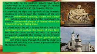 • Sacred arts on its pastoral aspect have been
understood as a sacramental image of heaven
which gives a preview of the heavenly liturgy.
• It manifest the signs and symbols of the heavenly
realities, in and through the medium of the arts
such as architecture, painting, statues and stained
glass which affords the faithful the opportunity to
catch a sacramental glimpse of heaven where the
heavenly liturgy is taking place.
• In other words by art it is easy for the faithful to
understand and capture the reality of their faith.
For the fact that sacred art with its pastoral
perspective supports the mission of the Church,
the sanctification of man and the glorification of
God and this is done through the earthly liturgy as
mentioned, which is a sacramental presentation of
the heavenly liturgy.
 
