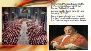 • The Second Vatican Council is the
21st ecumenical council of the
Roman Catholic Church.
• Announced by Pope John XIII, on
January 25, 1959.
• Means towards spiritual renewal
for the Church and as an occasion
for Christian separated from Rome.
 