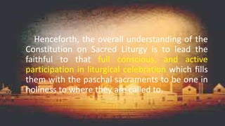 Henceforth, the overall understanding of the
Constitution on Sacred Liturgy is to lead the
faithful to that full conscious, and active
participation in liturgical celebration which fills
them with the paschal sacraments to be one in
holiness to where they are called to.
 