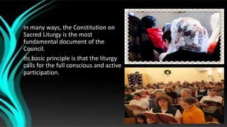 In many ways, the Constitution on
Sacred Liturgy is the most
fundamental document of the
Council.
Its basic principle is that the liturgy
calls for the full conscious and active
participation.
 