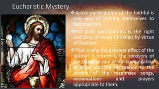 Eucharistic Mystery
Active participation of the faithful is
one way of striving themselves to
become holy.
For such participation is the right
and duty of every Christian by virtue
of Baptism.
That is why the greatest effect of the
Vatican II reform is the recovery of
the liturgical role of the congregation
at Mass and the restoration to the
people of the responses songs,
acclamations and prayers
appropriate to them.
 