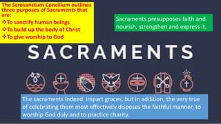The Scrosanctum Concilium outlines
three purposes of Sacraments that
are:
To sanctify human beings
To build up the body of Christ
To give worship to God
Sacraments presupposes faith and
nourish, strengthen and express it.
The sacraments indeed impart graces, but in addition, the very true
of celebrating them most effectively disposes the faithful manner, to
worship God duly and to practice charity.
 
