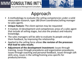 Approach
• A methodology to evaluate the selling competencies under a solid
  measurable research, type 180 (from coordinator/selling manager
  to sales agent).
• Unique feature: The client opinion may be requested
• It involves 13 development and competences areas of a sales agent
  that include all selling stages, but also the product and industry
  knowledge.
• The sales managers will be able to evaluate its people and give
  them feedback, by improving the relationship.
• Applied to the selling force allows the revision of the processes
  that lead to sales results.
• Adjustment of the development investment: issues through
  training, issues through procedures and organization procedures,
  issues through coaching and personal feedback, issues through soft
  skills area, issues in the selling/training area specific for
  products/services.
 