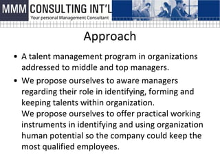 Approach
• A talent management program in organizations
  addressed to middle and top managers.
• We propose ourselves to aware managers
  regarding their role in identifying, forming and
  keeping talents within organization.
  We propose ourselves to offer practical working
  instruments in identifying and using organization
  human potential so the company could keep the
  most qualified employees.
 