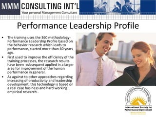 Performance Leadership Profile
•   The training uses the 360 methodology-
    Performance Leadership Profile based on
    the behavior research which leads to
    performance, started more than 40 years
    ago.
•   First used to improve the efficiency of the
    training processes, the research results
    have been subsequent applied in a larger
    area for improvement of the human
    performance in general.
•   As against to other approaches regarding
    increasing of productivity and leadership
    development, this technology is based on
    a real case business and hard working
    empirical research .
 