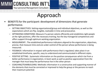 Approach
• BENEFITS for the participant: development of dimensions that generate
  performance.
    – SETTING OBJECTIVES: Setting organizational/group and individual objectives, as well as the
      expectations which are flip, tangible, realizable in time and provocative.
    – OPTIMIZING CONDITIONS: Measure if a person selects efficiently and establishes right people
      at the right positions, offer the necessary training, has the key managerial competences and
      offers support through optimum working organization.
    – MEASURMENT:. The established performance indicators aligned to the organization, objectives,
      precise, that measure time and are under control of the person whose performance is being
      measured.
    – FEEDBACK: Information in respect with performance that is regulated, takes place in an
      established timeframe, specific, easy to understand and communicated in different styles.
    – POSITIVE SETTING . Systematic information on the positive consequences which rise from a
      better performance in organization, in team work as well as positive appreciation from the
      manager that must keep the performance live in the other person
    – COACHING/TEAMBUILDING: Methodic information in a constructive and supporting manner of
      the elements that must be corrected or improved to help the group or the persons to reach
      their maximum potential.
 