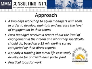 Approach
• A two days workshop to equip managers with tools
  in order to develop, maintain and increase the level
  of engagement in their teams
• Each manager receives a report about the level of
  engagement in their team and what they specifically
  should do, based on a 15 min on-line survey
  completed by their direct reports
• Not only a training but a real life case study
  developed for and with each participant
• Practical tools for work
 