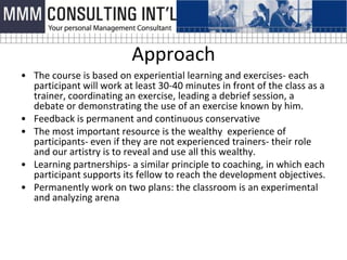 Approach
• The course is based on experiential learning and exercises- each
  participant will work at least 30-40 minutes in front of the class as a
  trainer, coordinating an exercise, leading a debrief session, a
  debate or demonstrating the use of an exercise known by him.
• Feedback is permanent and continuous conservative
• The most important resource is the wealthy experience of
  participants- even if they are not experienced trainers- their role
  and our artistry is to reveal and use all this wealthy.
• Learning partnerships- a similar principle to coaching, in which each
  participant supports its fellow to reach the development objectives.
• Permanently work on two plans: the classroom is an experimental
  and analyzing arena
 