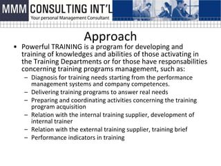 Approach
• Powerful TRAINING is a program for developing and
  training of knowledges and abilities of those activating in
  the Training Departments or for those have responsabilities
  concerning training programs management, such as:
   – Diagnosis for training needs starting from the performance
     management systems and company competences.
   – Delivering training programs to answer real needs
   – Preparing and coordinating activities concerning the training
     program acquisition
   – Relation with the internal training supplier, development of
     internal trainer
   – Relation with the external training supplier, training brief
   – Performance indicators in training
 