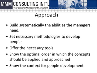 Approach
• Build systematically the abilities the managers
  need.
• Set necessary methodologies to develop
  people
• Offer the necessary tools
• Show the optimal order in which the concepts
  should be applied and approached
• Show the context for people development
 
