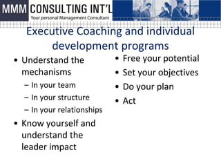 Executive Coaching and individual
       development programs
• Understand the            •   Free your potential
  mechanisms                •   Set your objectives
  – In your team            •   Do your plan
  – In your structure       •   Act
  – In your relationships
• Know yourself and
  understand the
  leader impact
 