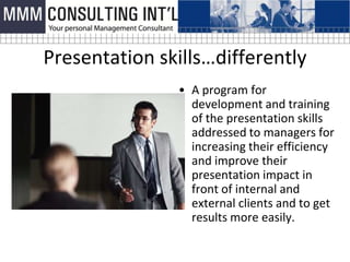 Presentation skills…differently
               • A program for
                 development and training
                 of the presentation skills
                 addressed to managers for
                 increasing their efficiency
                 and improve their
                 presentation impact in
                 front of internal and
                 external clients and to get
                 results more easily.
 