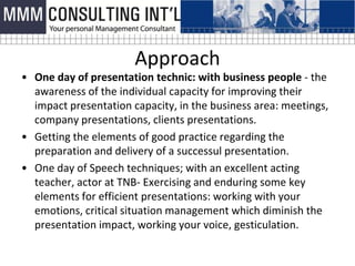 Approach
• One day of presentation technic: with business people - the
  awareness of the individual capacity for improving their
  impact presentation capacity, in the business area: meetings,
  company presentations, clients presentations.
• Getting the elements of good practice regarding the
  preparation and delivery of a successul presentation.
• One day of Speech techniques; with an excellent acting
  teacher, actor at TNB- Exercising and enduring some key
  elements for efficient presentations: working with your
  emotions, critical situation management which diminish the
  presentation impact, working your voice, gesticulation.
 