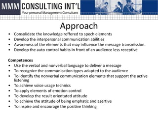 Approach
•   Consolidate the knowledge reffered to spech elements
•   Develop the interpersonal communication abilities
•   Awareness of the elements that may influence the message transmission.
•   Develop the auto control habits in front of an audience less receptive

Competences
• Use the verbal and nonverbal language to deliver a message
• To recognize the communication types adapted to the audience
• To identify the nonverbal communication elements that support the active
  listening
• To achieve voice usage technics
• To apply elements of emotion control
• To develop the result orientated attitude
• To achieve the attitude of being emphatic and asertive
• To inspire and encourage the positive thinking
 