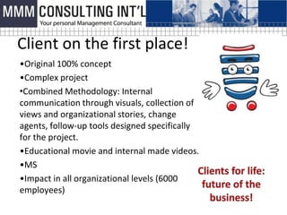 Client on the first place!
•Original 100% concept
•Complex project
•Combined Methodology: Internal
communication through visuals, collection of
views and organizational stories, change
agents, follow-up tools designed specifically
for the project.
•Educational movie and internal made videos.
•MS
•Impact in all organizational levels (6000
employees)
 