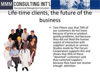Life-time clients, the future of the
              business
                 • Tom Peters says that 70% of
                   our customers do not leave
                   because of price or product
                   quality problems, but because
                   they did not liked the human
                   aspect of interaction with
                   suppliers' product or service.
                   Studies made ​by The Forum
                   Corporation supports this and
                   shows that 45% of these
                   "deserted" customers said
                   they switched suppliers
                   because they have not receive
                   enough attention.
 