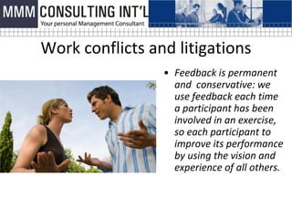 Work conflicts and litigations
                 • Feedback is permanent
                   and conservative: we
                   use feedback each time
                   a participant has been
                   involved in an exercise,
                   so each participant to
                   improve its performance
                   by using the vision and
                   experience of all others.
 