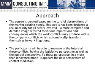 Approach
• The course is created based on the careful observations of
  the market existing needs. This way is has been designed a
  real necessity for all actors involved – a more complete and
  detailed image referred to various implications and
  consequences which the work conflicts may produce within
  the company, conflicts which automatically- transform
  themselves in work litigations.

• The participants will be able to manage in the future all
  these conflicts, having the legislative perspective as well as
  the judicial perspective. To these perspective, in a more
  than innovated mode- it appears the new perspective of
  conflict mediation.
 