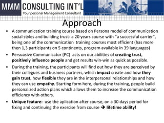 Approach
• A communication training course based on Persona model of communication
  social styles and building trust- a 20 years course with “a successful carrier”,
  being one of the communication training courses most efficient (has more
  then 1,3 participants on 5 continents, program available in 39 languages)
• Persuasive Communicator (PC) acts on our abilities of creating trust,
  positively influence people and get results win-win as quick as possible.
• During the training, the participants will find out how they are perceived by
  their collegues and business partners, which impact create and how they
  gain trust, how flexible they are in the interpersonal relationships and how
  they can use empathy. Starting form here, during the training, people build
  personalized action plans which allows them to increase the communication
  efficiency with others.
• Unique feature: use the aplication after course, on a 30 days period for
  fixing and continuing the exercise from course  lifetime ability!
 