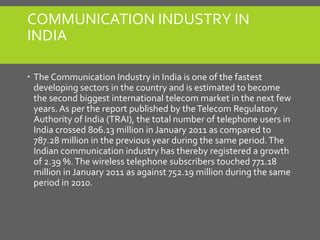 COMMUNICATION INDUSTRY IN
INDIA
 The Communication Industry in India is one of the fastest
developing sectors in the country and is estimated to become
the second biggest international telecom market in the next few
years. As per the report published by theTelecom Regulatory
Authority of India (TRAI), the total number of telephone users in
India crossed 806.13 million in January 2011 as compared to
787.28 million in the previous year during the same period.The
Indian communication industry has thereby registered a growth
of 2.39 %.The wireless telephone subscribers touched 771.18
million in January 2011 as against 752.19 million during the same
period in 2010.
 