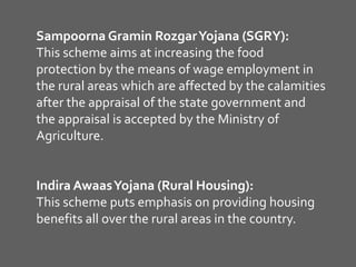 Sampoorna Gramin RozgarYojana (SGRY):
This scheme aims at increasing the food
protection by the means of wage employment in
the rural areas which are affected by the calamities
after the appraisal of the state government and
the appraisal is accepted by the Ministry of
Agriculture.
Indira AwaasYojana (Rural Housing):
This scheme puts emphasis on providing housing
benefits all over the rural areas in the country.
 