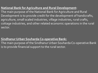 National Bank for Agriculture and Rural Development:
The main purpose of the National Bank forAgriculture and Rural
Development is to provide credit for the development of handicrafts,
agriculture, small scaled industries, village industries, rural crafts,
cottage industries, and other related economic operations in the rural
sector.
Sindhanur Urban Souharda Co-operative Bank:
The main purpose of the Sindhanur Urban SouhardaCo-operative Bank
is to provide financial support to the rural sector.
 
