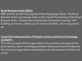 Rural Business Hubs (RBH):
RBH was set up with the purpose of developing agriculture.The Rural
Business Hubs Core Groups helps in the smooth functioning of the Rural
Business Hubs. Scheme also extends part funding for training / skill
building of artisans, setting up of common facilities, minor equipment
etc.
Council for Advancement of People's Action and RuralTechnology
(CAPART):
The main purpose of this organization is to promote and organize the
joint venture, which is emerging between the Government of India and
the voluntary organizations pertaining to the development of the rural
sector.
 