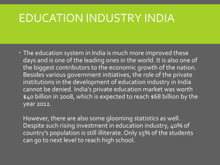 EDUCATION INDUSTRY INDIA
 The education system in India is much more improved these
days and is one of the leading ones in the world. It is also one of
the biggest contributors to the economic growth of the nation.
Besides various government initiatives, the role of the private
institutions in the development of education industry in India
cannot be denied. India's private education market was worth
$40 billion in 2008, which is expected to reach $68 billion by the
year 2012.
However, there are also some glooming statistics as well.
Despite such rising investment in education industry, 40% of
country's population is still illiterate. Only 15% of the students
can go to next level to reach high school.
 