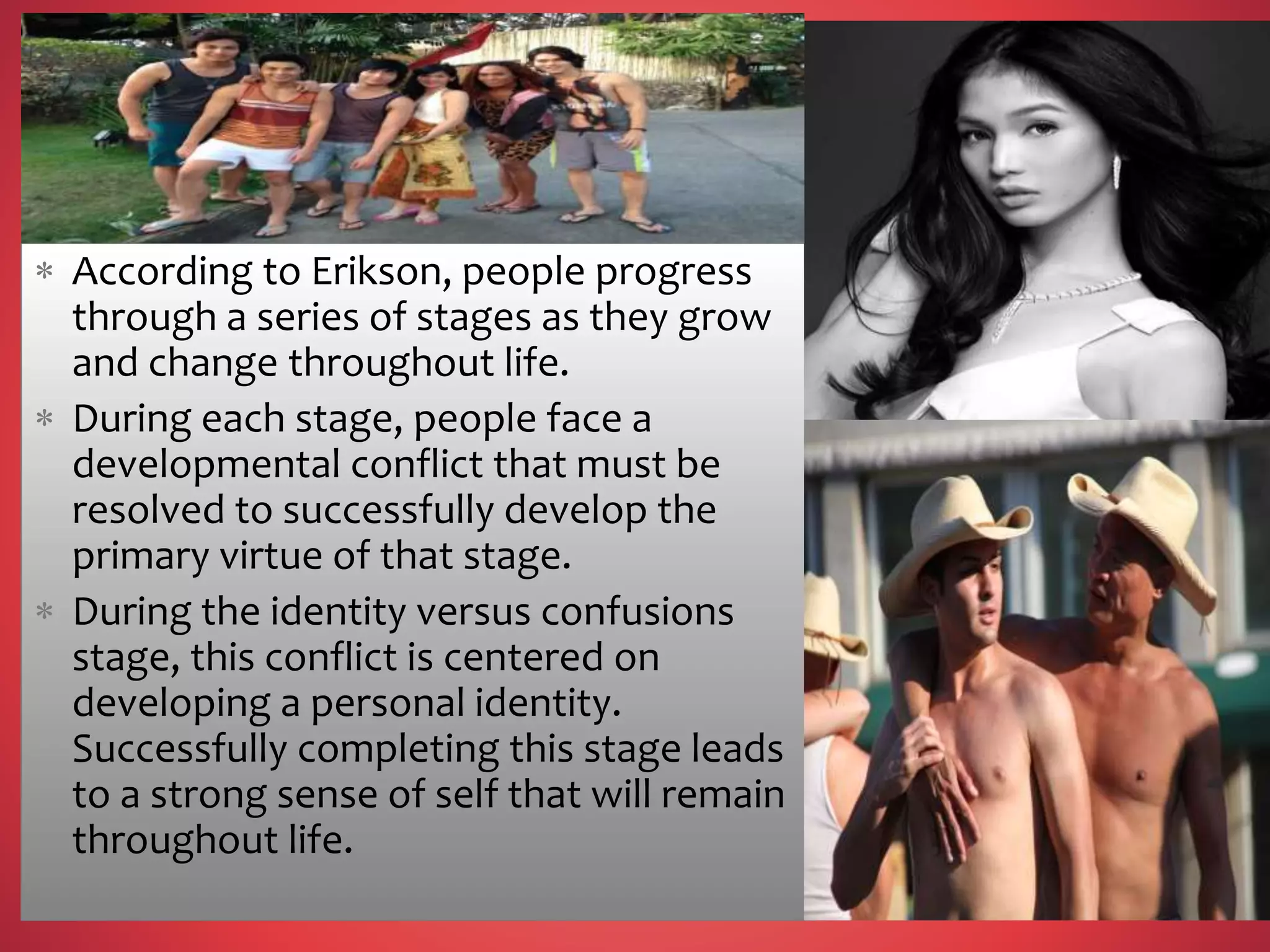  According to Erikson, people progress
through a series of stages as they grow
and change throughout life.
 During each stage, people face a
developmental conflict that must be
resolved to successfully develop the
primary virtue of that stage.
 During the identity versus confusions
stage, this conflict is centered on
developing a personal identity.
Successfully completing this stage leads
to a strong sense of self that will remain
throughout life.
 