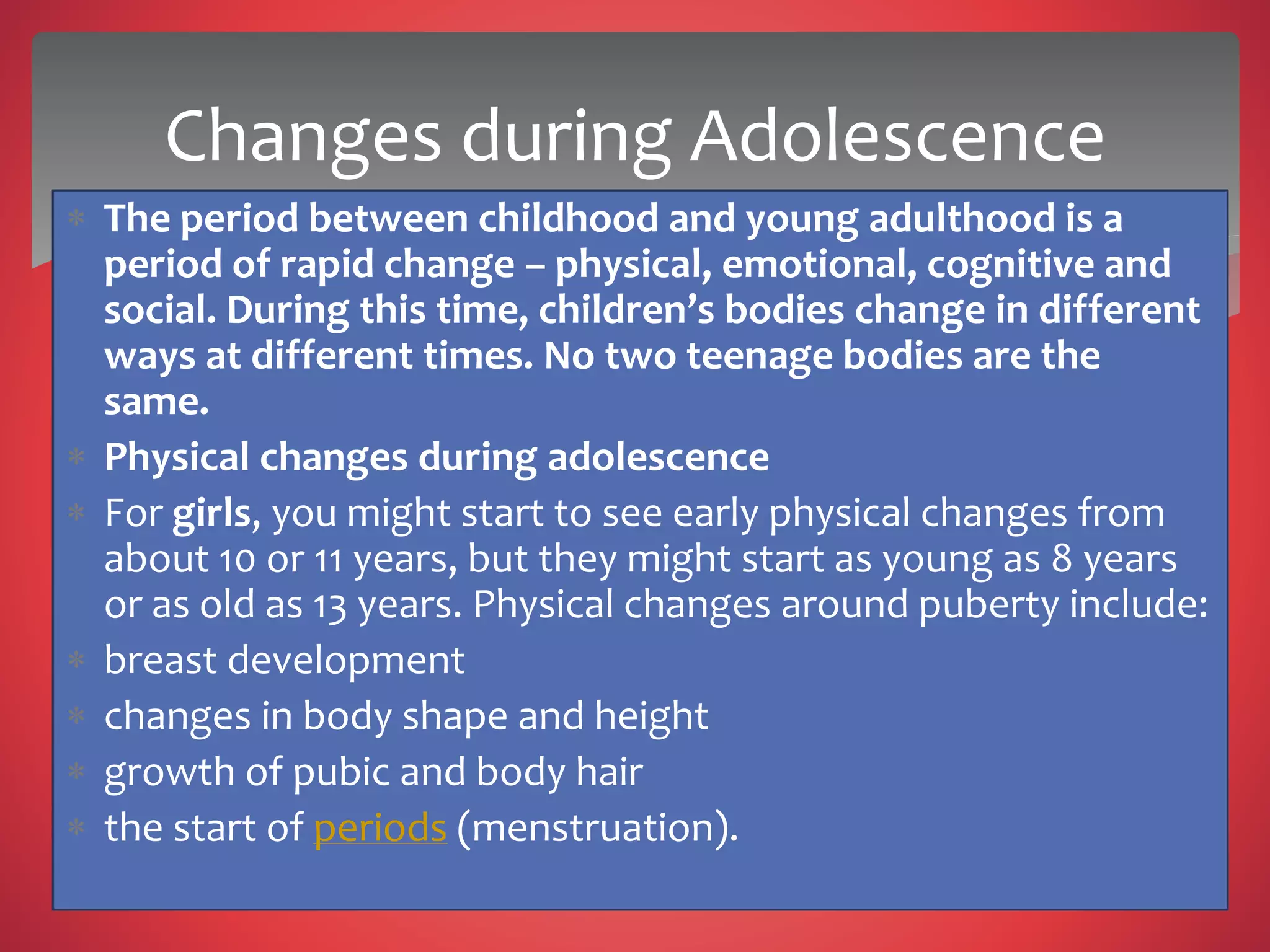  The period between childhood and young adulthood is a
period of rapid change – physical, emotional, cognitive and
social. During this time, children’s bodies change in different
ways at different times. No two teenage bodies are the
same.
 Physical changes during adolescence
 For girls, you might start to see early physical changes from
about 10 or 11 years, but they might start as young as 8 years
or as old as 13 years. Physical changes around puberty include:
 breast development
 changes in body shape and height
 growth of pubic and body hair
 the start of periods (menstruation).
Changes during Adolescence
 