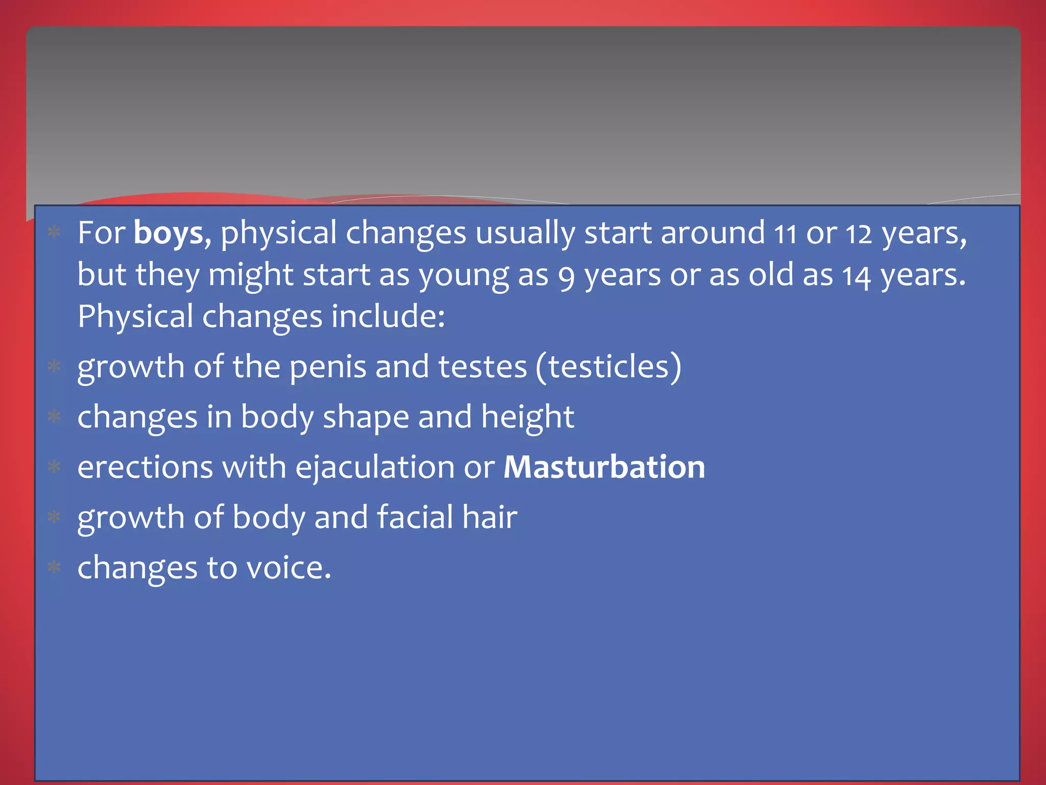  For boys, physical changes usually start around 11 or 12 years,
but they might start as young as 9 years or as old as 14 years.
Physical changes include:
 growth of the penis and testes (testicles)
 changes in body shape and height
 erections with ejaculation or Masturbation
 growth of body and facial hair
 changes to voice.
 