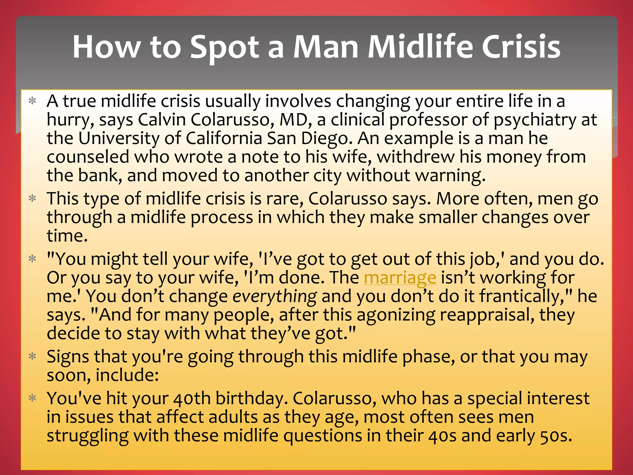  A true midlife crisis usually involves changing your entire life in a
hurry, says Calvin Colarusso, MD, a clinical professor of psychiatry at
the University of California San Diego. An example is a man he
counseled who wrote a note to his wife, withdrew his money from
the bank, and moved to another city without warning.
 This type of midlife crisis is rare, Colarusso says. More often, men go
through a midlife process in which they make smaller changes over
time.
 "You might tell your wife, 'I’ve got to get out of this job,' and you do.
Or you say to your wife, 'I’m done. The marriage isn’t working for
me.' You don’t change everything and you don’t do it frantically," he
says. "And for many people, after this agonizing reappraisal, they
decide to stay with what they’ve got."
 Signs that you're going through this midlife phase, or that you may
soon, include:
 You've hit your 40th birthday. Colarusso, who has a special interest
in issues that affect adults as they age, most often sees men
struggling with these midlife questions in their 40s and early 50s.
How to Spot a Man Midlife Crisis
 