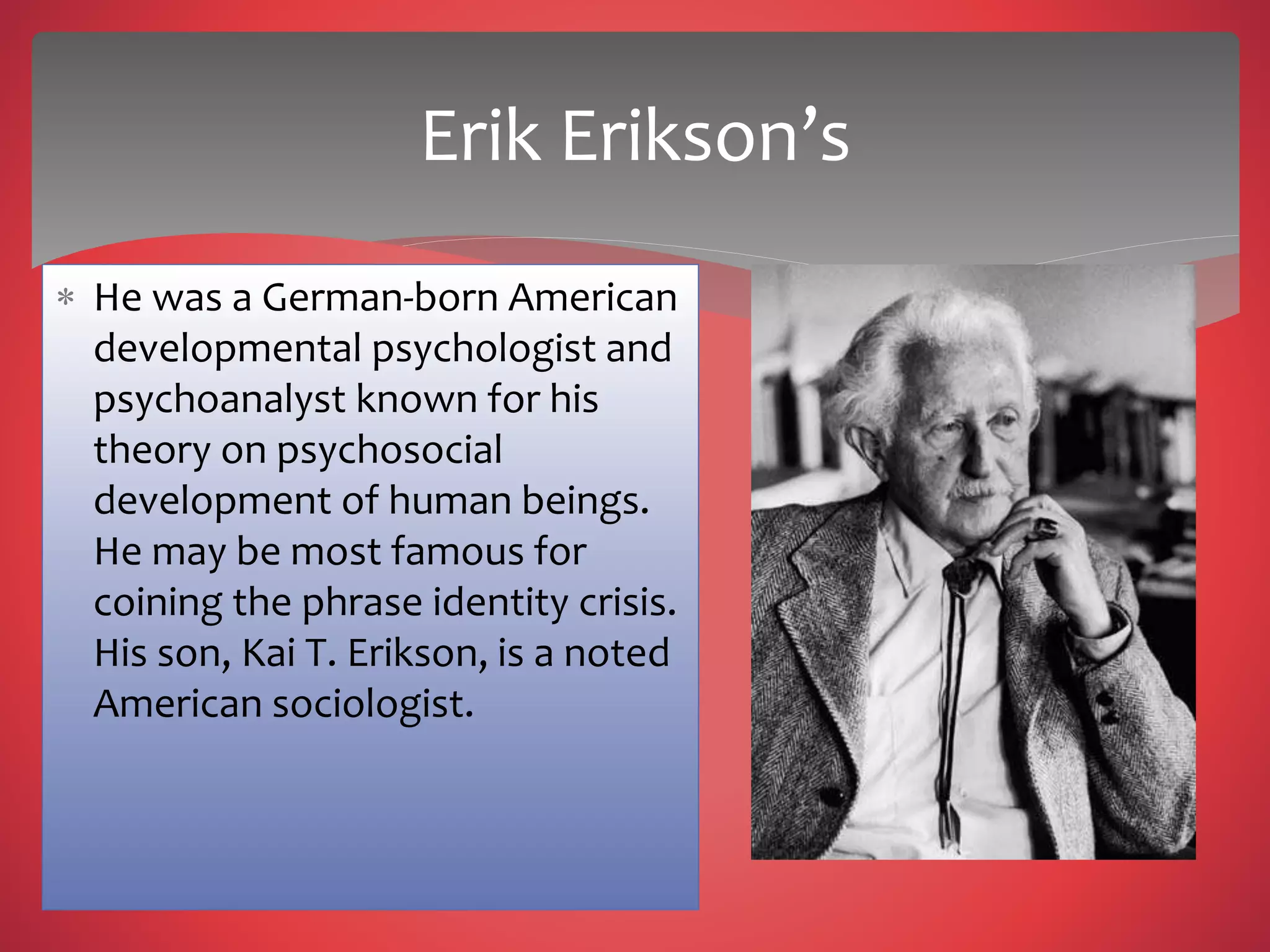  He was a German-born American
developmental psychologist and
psychoanalyst known for his
theory on psychosocial
development of human beings.
He may be most famous for
coining the phrase identity crisis.
His son, Kai T. Erikson, is a noted
American sociologist.
Erik Erikson’s
 