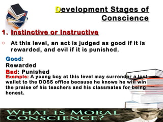 D evelopment Stages of
                                 Conscience
1. Instinctive or Instructive
o    At this level, an act is judged as good if it is
     rewarded, and evil if it is punished.
    Good :
    Rewarded
    Bad : Punished
    Example: A young boy at this level may surrender a lost
    wallet to the DOSS office because he knows he will win
    the praise of his teachers and his classmates for being
    honest.
 