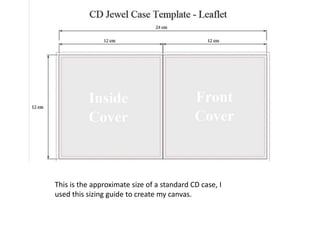 This is the approximate size of a standard CD case, I
used this sizing guide to create my canvas.

 