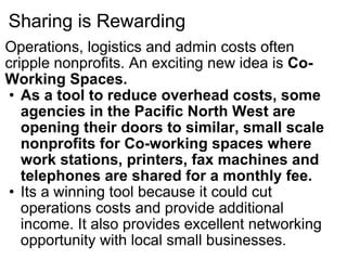 Sharing is Rewarding Operations, logistics and admin costs often cripple nonprofits. An exciting new idea is  Co-Working Spaces. As a tool to reduce overhead costs, some agencies in the Pacific North West are opening their doors to similar, small scale nonprofits for Co-working spaces where work stations, printers, fax machines and telephones are shared for a monthly fee. Its a winning tool because it could cut operations costs and provide additional income. It also provides excellent networking opportunity with local small businesses. 