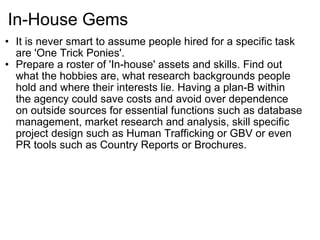 In-House Gems It is never smart to assume people hired for a specific task are 'One Trick Ponies'. Prepare a roster of 'In-house' assets and skills. Find out what the hobbies are, what research backgrounds people hold and where their interests lie. Having a plan-B within the agency could save costs and avoid over dependence on outside sources for essential functions such as database management, market research and analysis, skill specific project design such as Human Trafficking or GBV or even PR tools such as Country Reports or Brochures. 